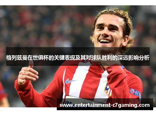 格列兹曼在世俱杯的关键表现及其对球队胜利的深远影响分析