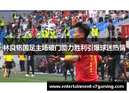 林良铭国足主场破门助力胜利引爆球迷热情