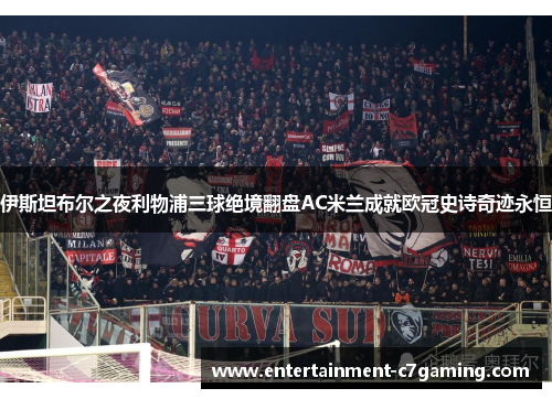 伊斯坦布尔之夜利物浦三球绝境翻盘AC米兰成就欧冠史诗奇迹永恒