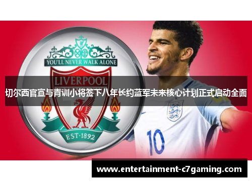切尔西官宣与青训小将签下八年长约蓝军未来核心计划正式启动全面
