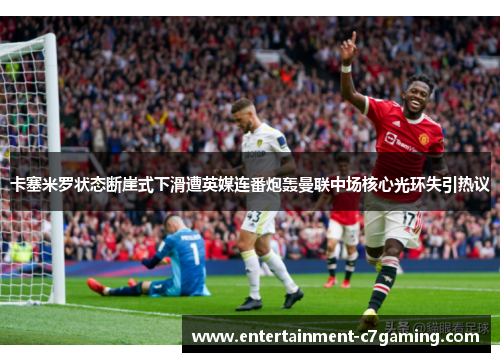 卡塞米罗状态断崖式下滑遭英媒连番炮轰曼联中场核心光环失引热议