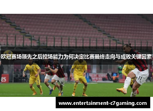 欧冠赛场领先之后控场能力为何决定比赛最终走向与成败关键因素 欧冠赛场领先之后控场能力为何决定比赛最终走向与成败关键因素