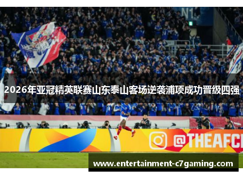 2026年亚冠精英联赛山东泰山客场逆袭浦项成功晋级四强 2026年亚冠精英联赛山东泰山客场逆袭浦项成功晋级四强