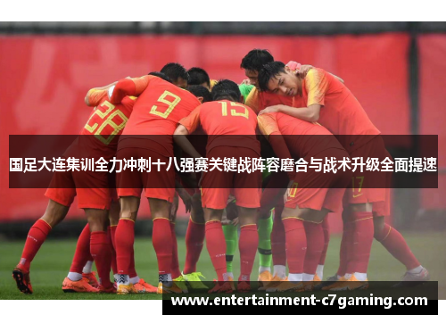 国足大连集训全力冲刺十八强赛关键战阵容磨合与战术升级全面提速